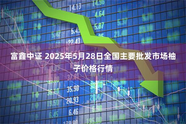 富鑫中证 2025年5月28日全国主要批发市场柚子价格行情