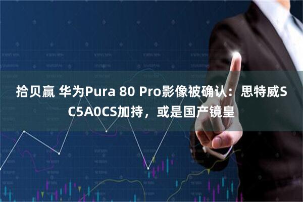 拾贝赢 华为Pura 80 Pro影像被确认：思特威SC5A0CS加持，或是国产镜皇