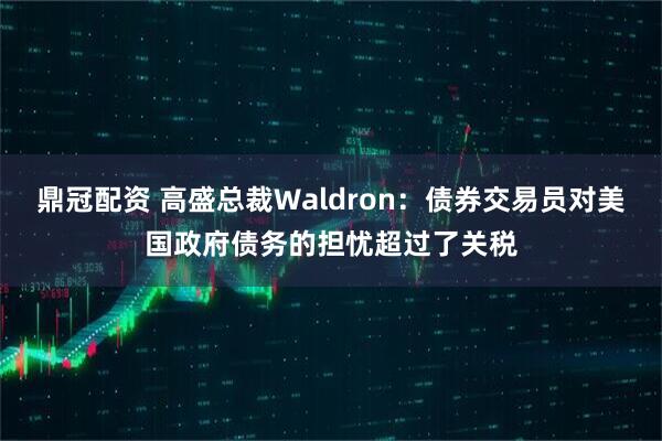 鼎冠配资 高盛总裁Waldron：债券交易员对美国政府债务的担忧超过了关税