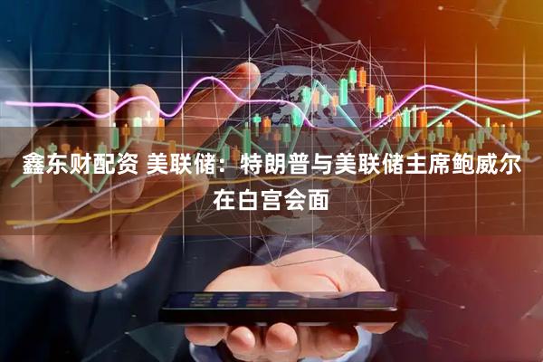 鑫东财配资 美联储：特朗普与美联储主席鲍威尔在白宫会面