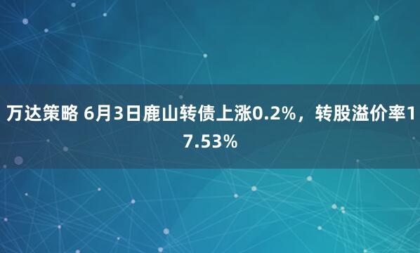 万达策略 6月3日鹿山转债上涨0.2%，转股溢价率17.53%