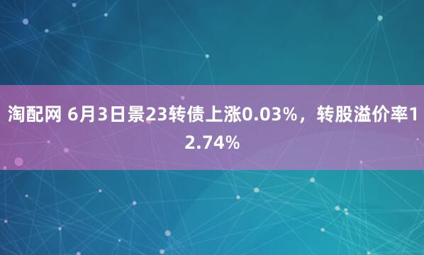 淘配网 6月3日景23转债上涨0.03%，转股溢价率12.74%