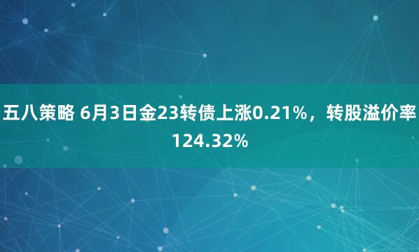 五八策略 6月3日金23转债上涨0.21%，转股溢价率124.32%