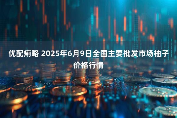 优配痢略 2025年6月9日全国主要批发市场柚子价格行情