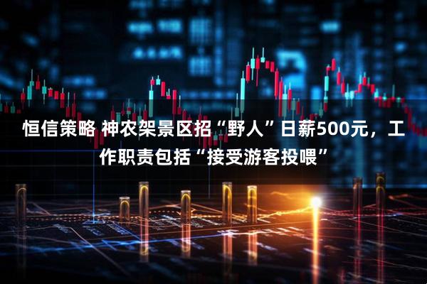 恒信策略 神农架景区招“野人”日薪500元，工作职责包括“接受游客投喂”