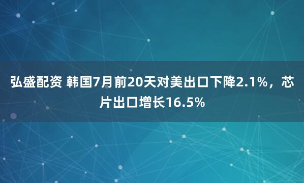 弘盛配资 韩国7月前20天对美出口下降2.1%，芯片出口增长16.5%