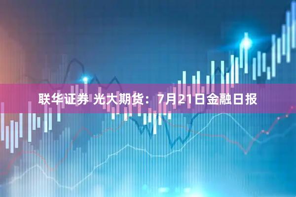 联华证券 光大期货：7月21日金融日报