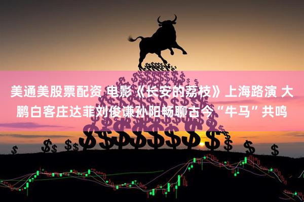 美通美股票配资 电影《长安的荔枝》上海路演 大鹏白客庄达菲刘俊谦孙阳畅聊古今“牛马”共鸣