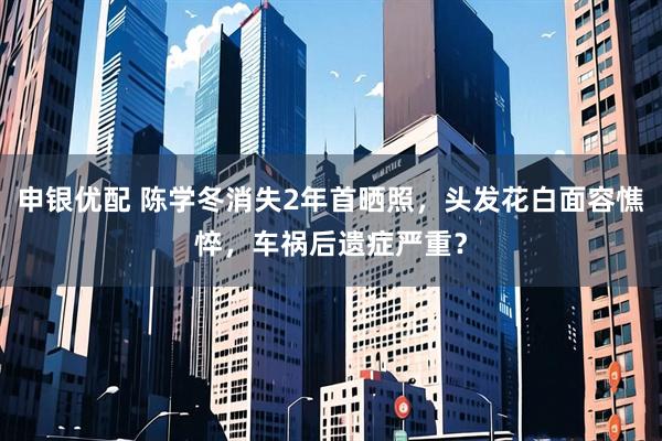 申银优配 陈学冬消失2年首晒照，头发花白面容憔悴，车祸后遗症严重？