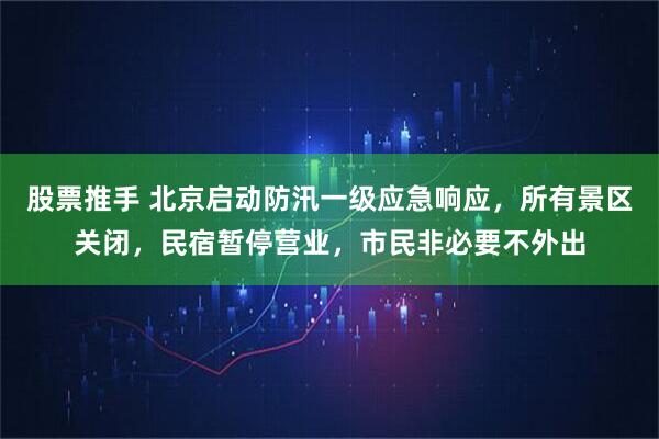 股票推手 北京启动防汛一级应急响应，所有景区关闭，民宿暂停营业，市民非必要不外出