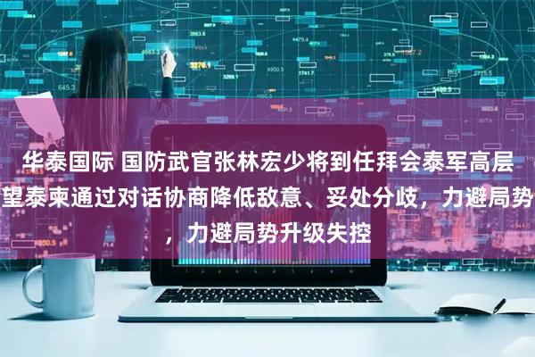 华泰国际 国防武官张林宏少将到任拜会泰军高层:真诚希望泰柬通过对话协商降低敌意、妥处分歧,力避局势升级失控