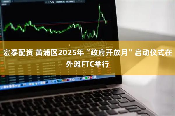 宏泰配资 黄浦区2025年“政府开放月”启动仪式在外滩FTC举行