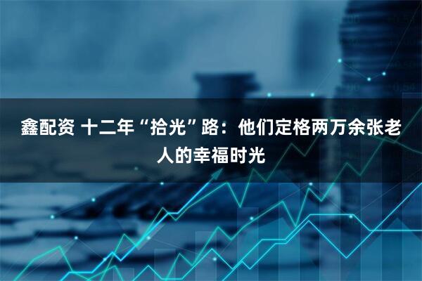 鑫配资 十二年“拾光”路：他们定格两万余张老人的幸福时光