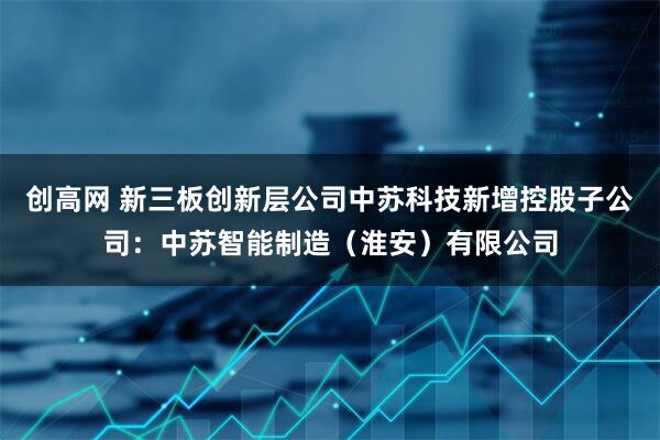 创高网 新三板创新层公司中苏科技新增控股子公司：中苏智能制造（淮安）有限公司