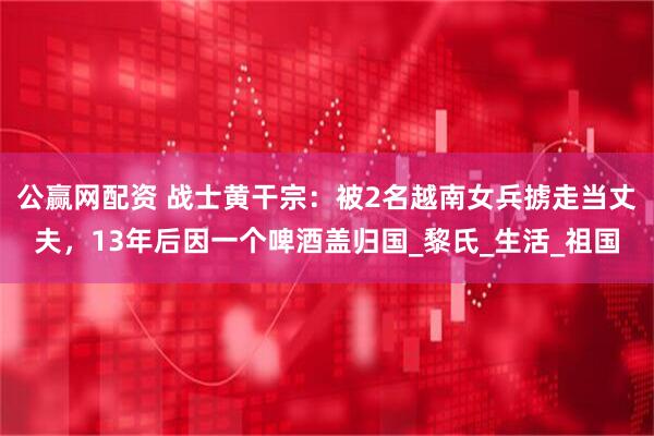 公赢网配资 战士黄干宗：被2名越南女兵掳走当丈夫，13年后因一个啤酒盖归国_黎氏_生活_祖国