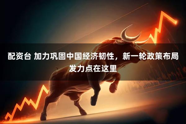 配资台 加力巩固中国经济韧性，新一轮政策布局发力点在这里