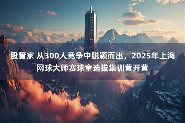 股管家 从300人竞争中脱颖而出，2025年上海网球大师赛球童选拔集训营开营