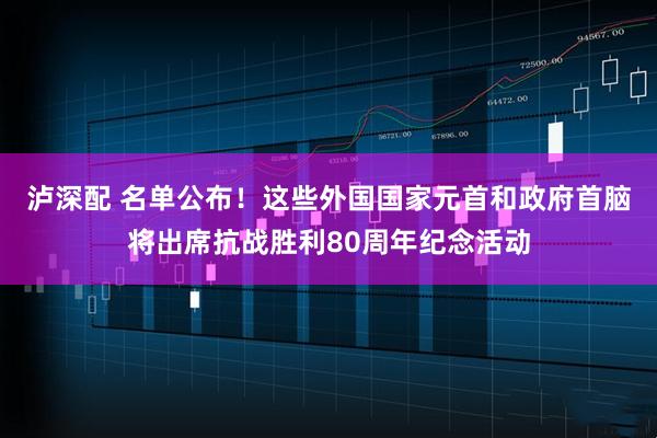 泸深配 名单公布！这些外国国家元首和政府首脑将出席抗战胜利80周年纪念活动