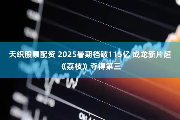 天织股票配资 2025暑期档破115亿 成龙新片超《荔枝》夺得第三