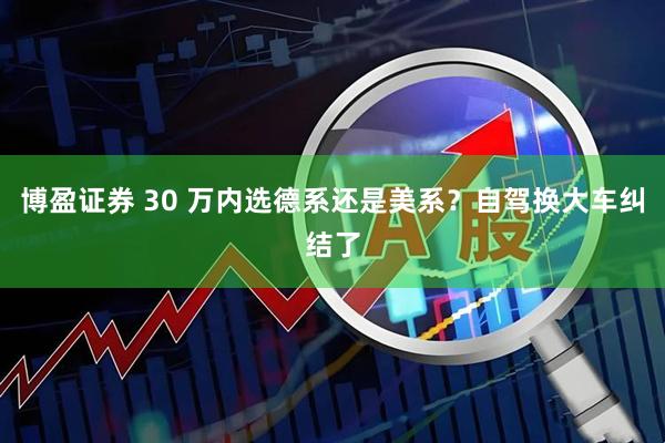 博盈证券 30 万内选德系还是美系？自驾换大车纠结了