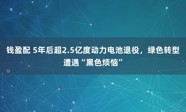 钱盈配 5年后超2.5亿度动力电池退役，绿色转型遭遇“黑色烦恼”
