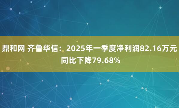 鼎和网 齐鲁华信：2025年一季度净利润82.16万元 同比下降79.68%
