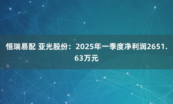 恒瑞易配 亚光股份：2025年一季度净利润2651.63万元
