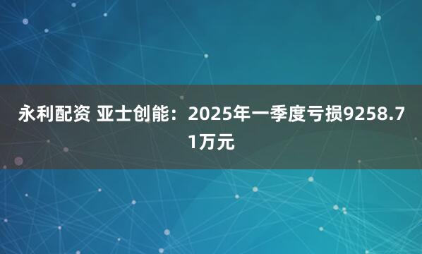 永利配资 亚士创能：2025年一季度亏损9258.71万元