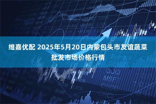 维嘉优配 2025年5月20日内蒙包头市友谊蔬菜批发市场价格行情