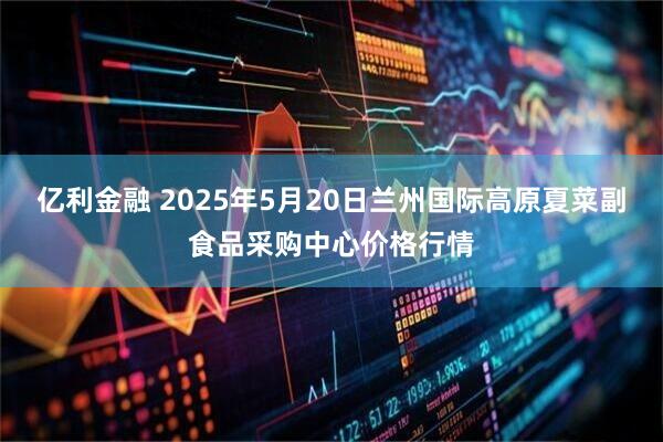 亿利金融 2025年5月20日兰州国际高原夏菜副食品采购中心价格行情