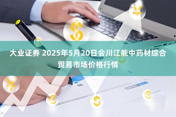 大业证券 2025年5月20日会川江能中药材综合贸易市场价格行情