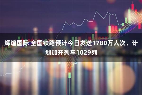 辉煌国际 全国铁路预计今日发送1780万人次，计划加开列车1029列