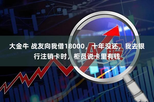 大金牛 战友向我借18000，十年没还，我去银行注销卡时，柜员说卡里有钱