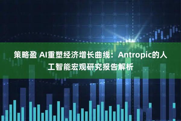 策略盈 AI重塑经济增长曲线：Antropic的人工智能宏观研究报告解析