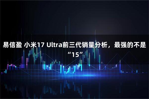 易信盈 小米17 Ultra前三代销量分析，最强的不是“15”